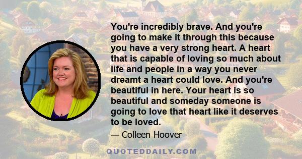 You're incredibly brave. And you're going to make it through this because you have a very strong heart. A heart that is capable of loving so much about life and people in a way you never dreamt a heart could love. And