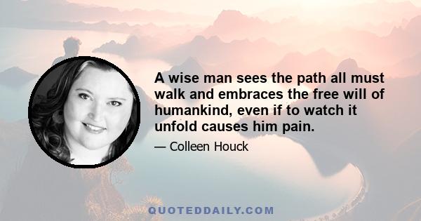 A wise man sees the path all must walk and embraces the free will of humankind, even if to watch it unfold causes him pain.