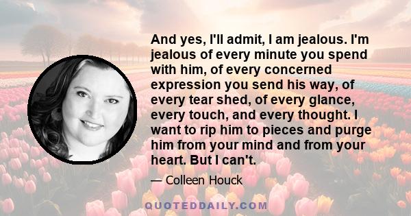 And yes, I'll admit, I am jealous. I'm jealous of every minute you spend with him, of every concerned expression you send his way, of every tear shed, of every glance, every touch, and every thought. I want to rip him