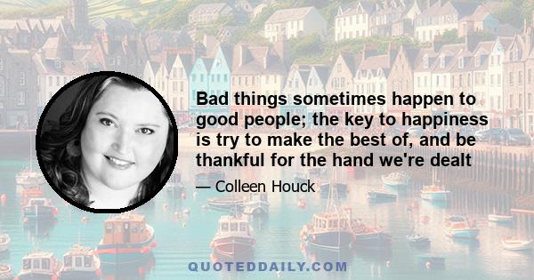 Bad things sometimes happen to good people; the key to happiness is try to make the best of, and be thankful for the hand we're dealt