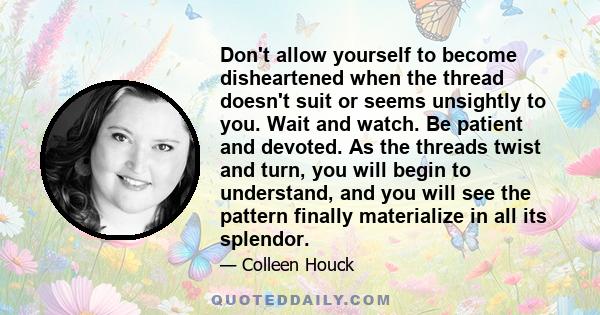 Don't allow yourself to become disheartened when the thread doesn't suit or seems unsightly to you. Wait and watch. Be patient and devoted. As the threads twist and turn, you will begin to understand, and you will see