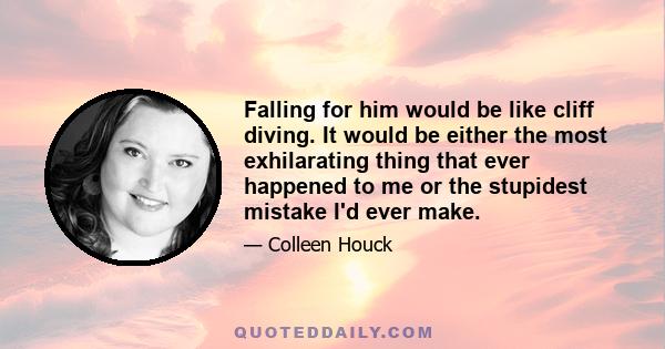 Falling for him would be like cliff diving. It would be either the most exhilarating thing that ever happened to me or the stupidest mistake I'd ever make.