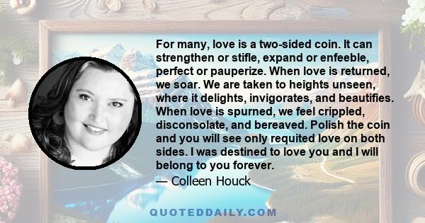 For many, love is a two-sided coin. It can strengthen or stifle, expand or enfeeble, perfect or pauperize. When love is returned, we soar. We are taken to heights unseen, where it delights, invigorates, and beautifies.