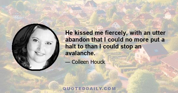 He kissed me fiercely, with an utter abandon that I could no more put a halt to than I could stop an avalanche.