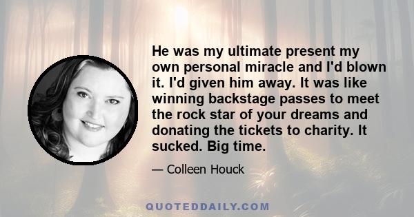 He was my ultimate present my own personal miracle and I'd blown it. I'd given him away. It was like winning backstage passes to meet the rock star of your dreams and donating the tickets to charity. It sucked. Big time.