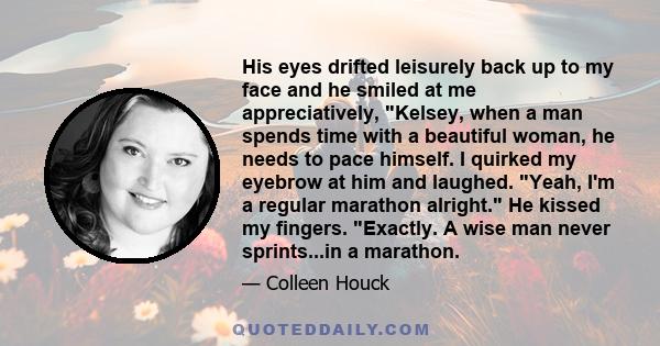 His eyes drifted leisurely back up to my face and he smiled at me appreciatively, Kelsey, when a man spends time with a beautiful woman, he needs to pace himself. I quirked my eyebrow at him and laughed. Yeah, I'm a