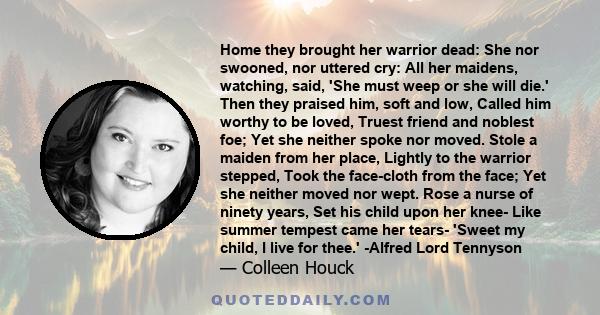 Home they brought her warrior dead: She nor swooned, nor uttered cry: All her maidens, watching, said, 'She must weep or she will die.' Then they praised him, soft and low, Called him worthy to be loved, Truest friend