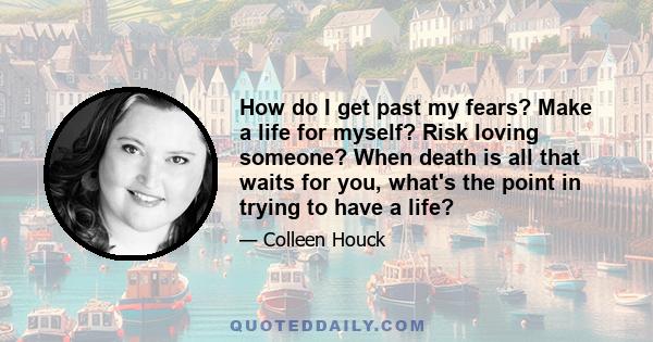 How do I get past my fears? Make a life for myself? Risk loving someone? When death is all that waits for you, what's the point in trying to have a life?