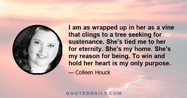 I am as wrapped up in her as a vine that clings to a tree seeking for sustenance. She's tied me to her for eternity. She's my home. She's my reason for being. To win and hold her heart is my only purpose.