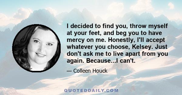 I decided to find you, throw myself at your feet, and beg you to have mercy on me. Honestly, I'll accept whatever you choose, Kelsey. Just don't ask me to live apart from you again. Because...I can't.