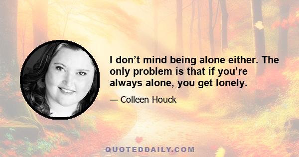 I don’t mind being alone either. The only problem is that if you’re always alone, you get lonely.