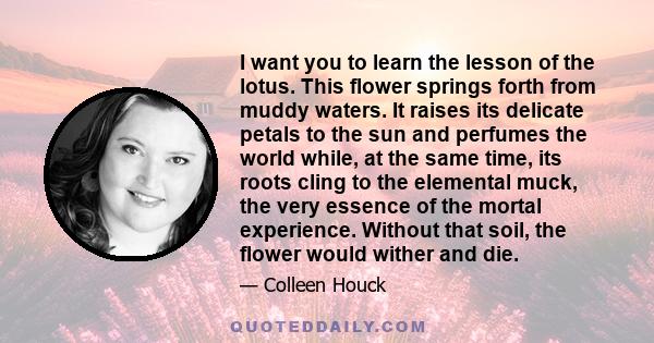 I want you to learn the lesson of the lotus. This flower springs forth from muddy waters. It raises its delicate petals to the sun and perfumes the world while, at the same time, its roots cling to the elemental muck,