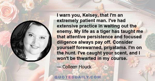 I warn you, Kelsey, that I'm an extremely patient man. I've had extensive practice in waiting out the enemy. My life as a tiger has taught me that attentive persistence and focused diligence always pay off. Consider