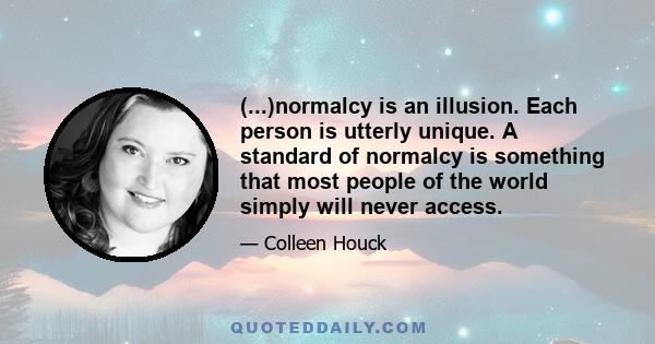 (...)normalcy is an illusion. Each person is utterly unique. A standard of normalcy is something that most people of the world simply will never access.