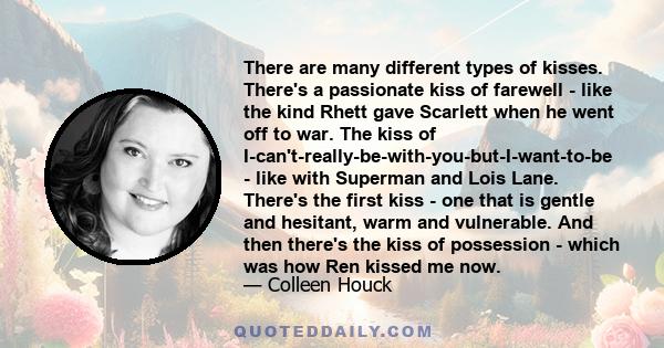 There are many different types of kisses. There's a passionate kiss of farewell - like the kind Rhett gave Scarlett when he went off to war. The kiss of I-can't-really-be-with-you-but-I-want-to-be - like with Superman