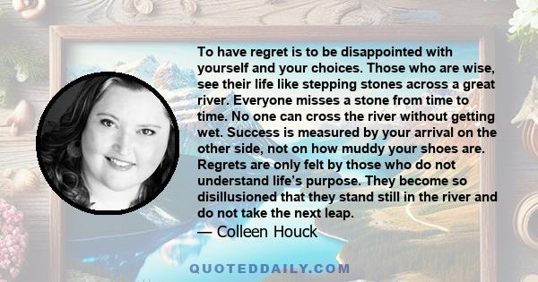 To have regret is to be disappointed with yourself and your choices. Those who are wise, see their life like stepping stones across a great river. Everyone misses a stone from time to time. No one can cross the river