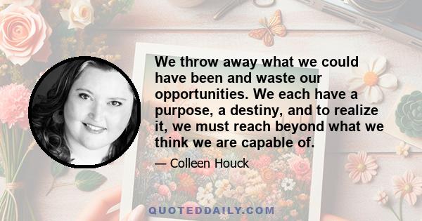 We throw away what we could have been and waste our opportunities. We each have a purpose, a destiny, and to realize it, we must reach beyond what we think we are capable of.