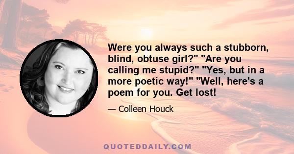 Were you always such a stubborn, blind, obtuse girl? Are you calling me stupid? Yes, but in a more poetic way! Well, here's a poem for you. Get lost!