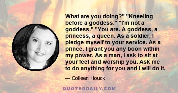 What are you doing? Kneeling before a goddess. I'm not a goddess. You are. A goddess, a princess, a queen. As a soldier, I pledge myself to your service. As a prince, I grant you any boon within my power. As a man, I