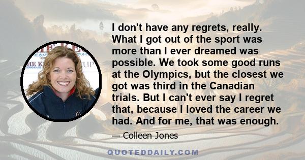 I don't have any regrets, really. What I got out of the sport was more than I ever dreamed was possible. We took some good runs at the Olympics, but the closest we got was third in the Canadian trials. But I can't ever