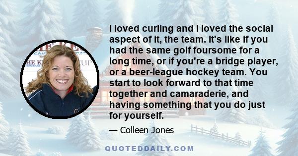 I loved curling and I loved the social aspect of it, the team. It's like if you had the same golf foursome for a long time, or if you're a bridge player, or a beer-league hockey team. You start to look forward to that