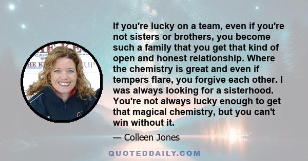 If you're lucky on a team, even if you're not sisters or brothers, you become such a family that you get that kind of open and honest relationship. Where the chemistry is great and even if tempers flare, you forgive