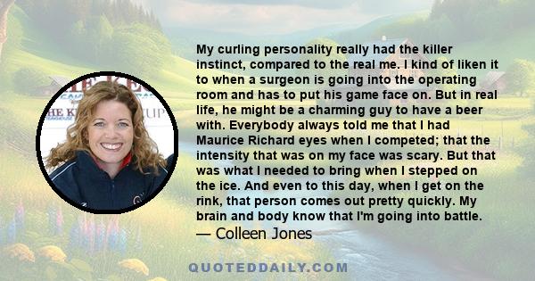 My curling personality really had the killer instinct, compared to the real me. I kind of liken it to when a surgeon is going into the operating room and has to put his game face on. But in real life, he might be a