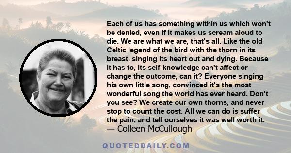 Each of us has something within us which won't be denied, even if it makes us scream aloud to die. We are what we are, that's all. Like the old Celtic legend of the bird with the thorn in its breast, singing its heart