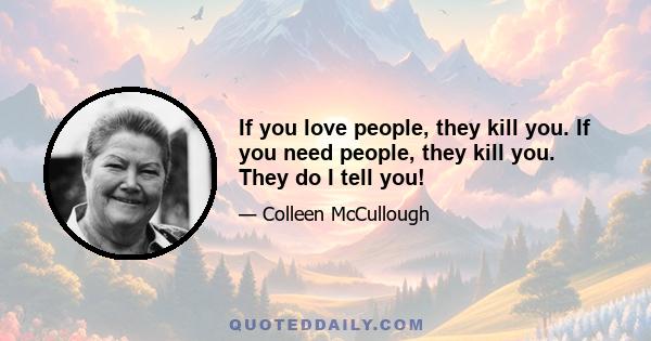 If you love people, they kill you. If you need people, they kill you. They do I tell you!