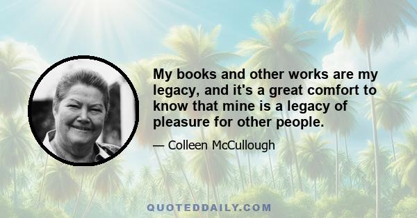 My books and other works are my legacy, and it's a great comfort to know that mine is a legacy of pleasure for other people.