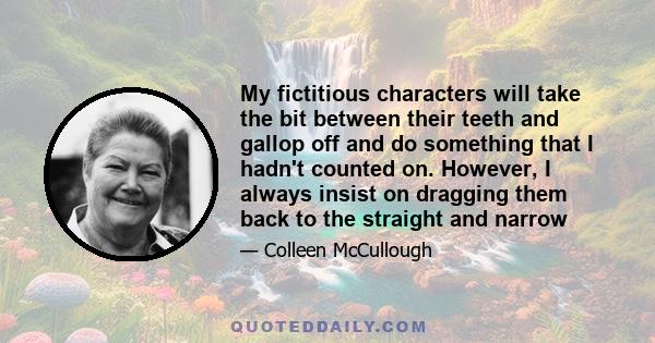 My fictitious characters will take the bit between their teeth and gallop off and do something that I hadn't counted on. However, I always insist on dragging them back to the straight and narrow