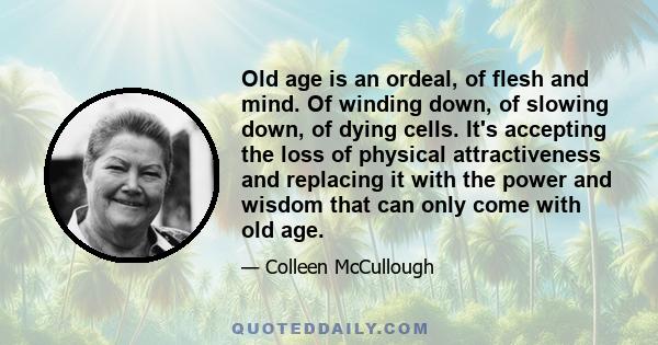 Old age is an ordeal, of flesh and mind. Of winding down, of slowing down, of dying cells. It's accepting the loss of physical attractiveness and replacing it with the power and wisdom that can only come with old age.