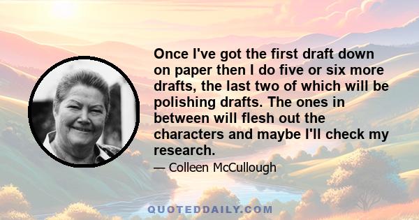 Once I've got the first draft down on paper then I do five or six more drafts, the last two of which will be polishing drafts. The ones in between will flesh out the characters and maybe I'll check my research.