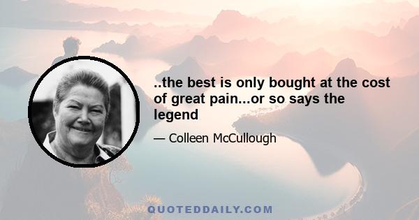 ..the best is only bought at the cost of great pain...or so says the legend