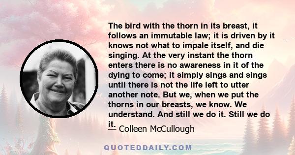 The bird with the thorn in its breast, it follows an immutable law; it is driven by it knows not what to impale itself, and die singing. At the very instant the thorn enters there is no awareness in it of the dying to