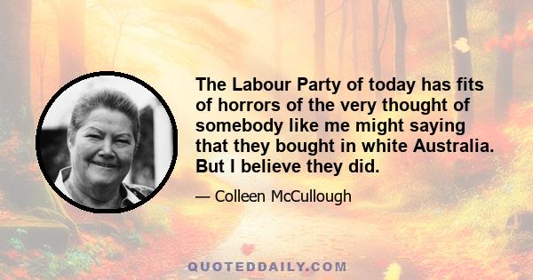 The Labour Party of today has fits of horrors of the very thought of somebody like me might saying that they bought in white Australia. But I believe they did.