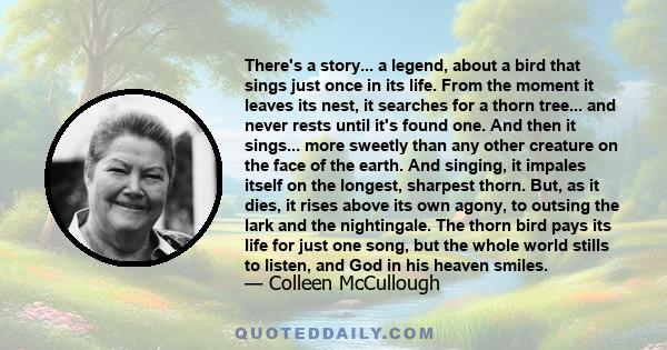 There's a story... a legend, about a bird that sings just once in its life. From the moment it leaves its nest, it searches for a thorn tree... and never rests until it's found one. And then it sings... more sweetly