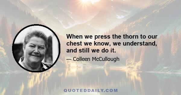 When we press the thorn to our chest we know, we understand, and still we do it.