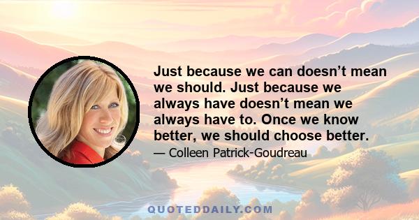 Just because we can doesn’t mean we should. Just because we always have doesn’t mean we always have to. Once we know better, we should choose better.