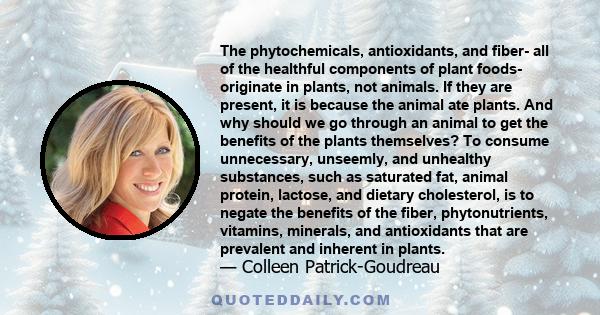 The phytochemicals, antioxidants, and fiber- all of the healthful components of plant foods- originate in plants, not animals. If they are present, it is because the animal ate plants. And why should we go through an