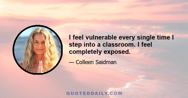 I feel vulnerable every single time I step into a classroom. I feel completely exposed.