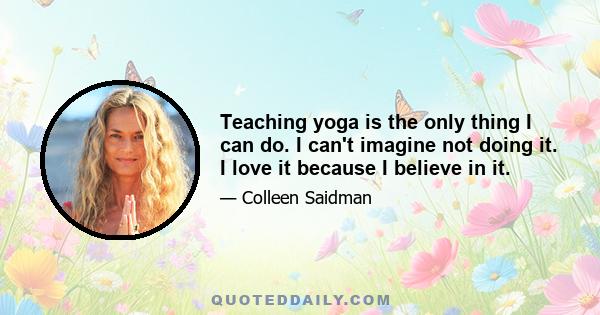 Teaching yoga is the only thing I can do. I can't imagine not doing it. I love it because I believe in it.