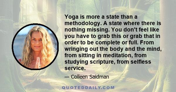 Yoga is more a state than a methodology. A state where there is nothing missing. You don't feel like you have to grab this or grab that in order to be complete or full. From wringing out the body and the mind, from