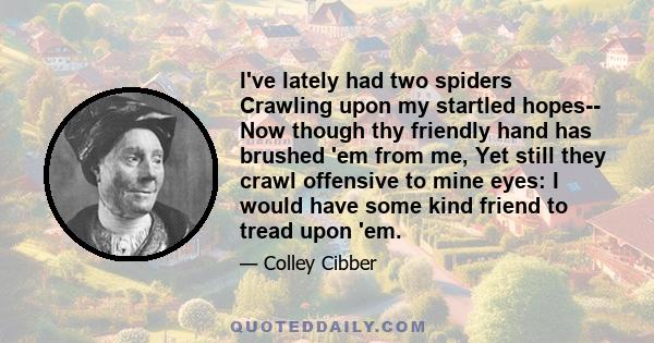 I've lately had two spiders Crawling upon my startled hopes-- Now though thy friendly hand has brushed 'em from me, Yet still they crawl offensive to mine eyes: I would have some kind friend to tread upon 'em.