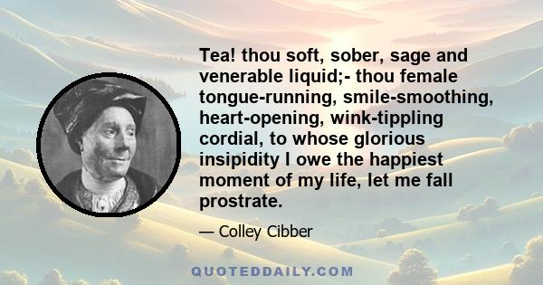 Tea! thou soft, sober, sage and venerable liquid;- thou female tongue-running, smile-smoothing, heart-opening, wink-tippling cordial, to whose glorious insipidity I owe the happiest moment of my life, let me fall