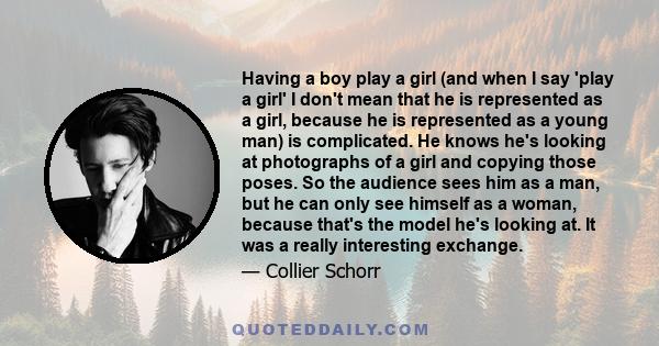 Having a boy play a girl (and when I say 'play a girl' I don't mean that he is represented as a girl, because he is represented as a young man) is complicated. He knows he's looking at photographs of a girl and copying