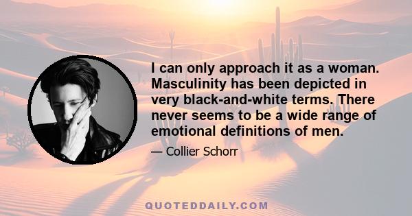 I can only approach it as a woman. Masculinity has been depicted in very black-and-white terms. There never seems to be a wide range of emotional definitions of men.