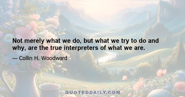 Not merely what we do, but what we try to do and why, are the true interpreters of what we are.