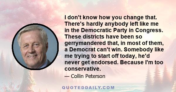 I don't know how you change that. There's hardly anybody left like me in the Democratic Party in Congress. These districts have been so gerrymandered that, in most of them, a Democrat can't win. Somebody like me trying