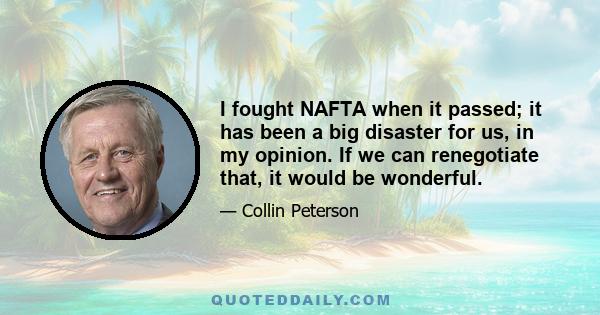 I fought NAFTA when it passed; it has been a big disaster for us, in my opinion. If we can renegotiate that, it would be wonderful.